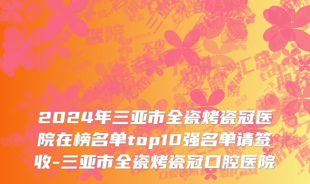 2024年三亚市全瓷烤瓷冠医院在榜名单top10强名单请签收-三亚市全瓷烤瓷冠口腔医院