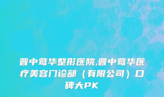 晋中莺华整形医院,晋中莺华医疗美容门诊部（有限公司）口碑大PK