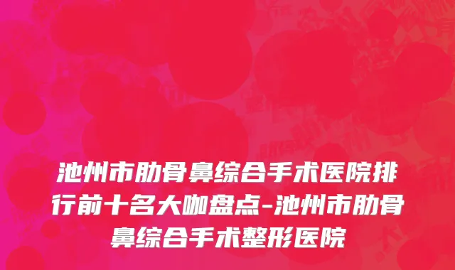 池州市肋骨鼻综合手术医院排行前十名大咖盘点-池州市肋骨鼻综合手术整形医院