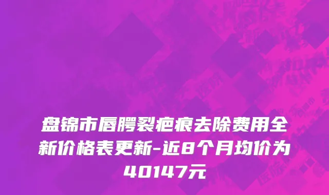 盘锦市唇腭裂疤痕去除费用全新价格表更新-近8个月均价为40147元