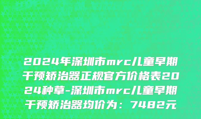 2024年深圳市mrc儿童早期干预矫治器正规官方价格表2024种草-深圳市mrc儿童早期干预矫治器均价为：7482元