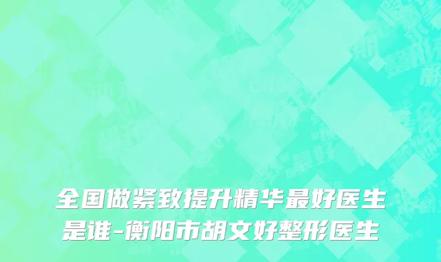全国做紧致提升精华最好医生是谁-衡阳市胡文好整形医生