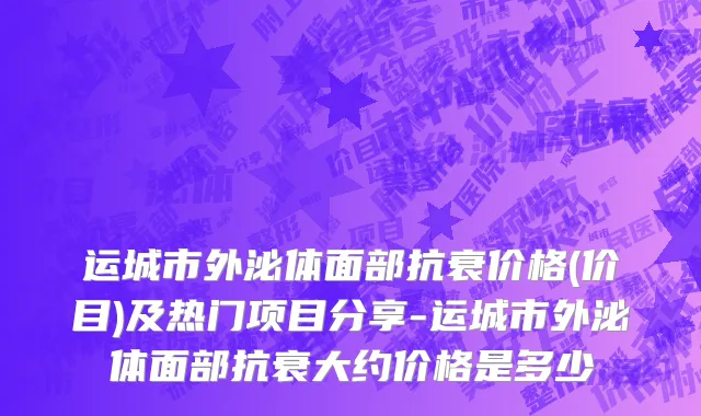 运城市外泌体面部抗衰价格(价目)及热门项目分享-运城市外泌体面部抗衰大约价格是多少