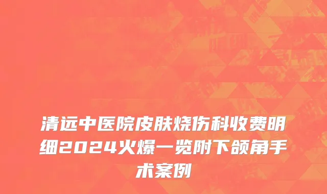 清远中医院皮肤烧伤科收费明细2024火爆一览附下颌角手术案例
