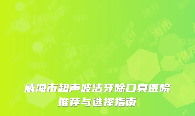 威海市超声波洁牙除口臭医院推荐与选择指南