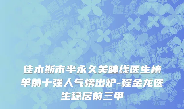 佳木斯市半永久美瞳线医生榜单前十强人气榜出炉-程金龙医生稳居前三甲
