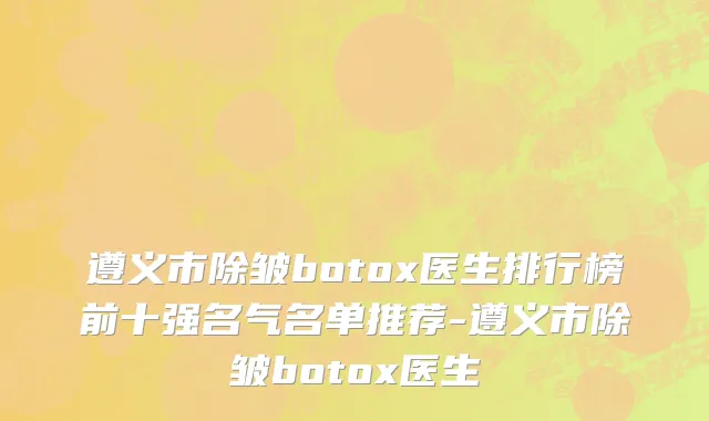 遵义市除皱botox医生排行榜前十强名气名单推荐-遵义市除皱botox医生