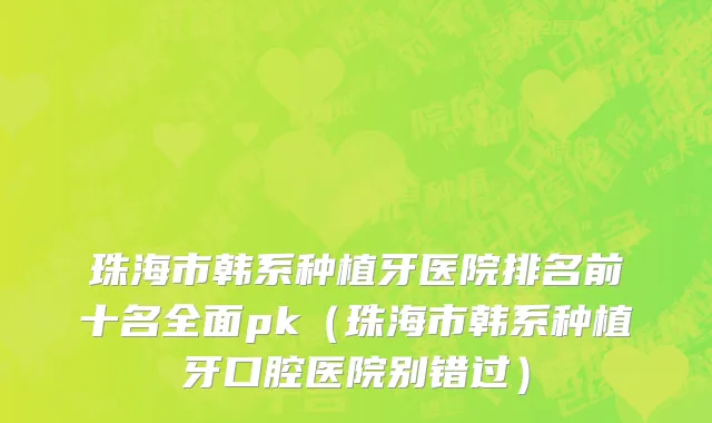 珠海市韩系种植牙医院排名前十名全面pk（珠海市韩系种植牙口腔医院别错过）