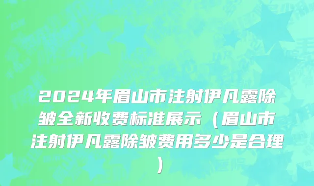 2024年眉山市注射伊凡露除皱全新收费标准展示（眉山市注射伊凡露除皱费用多少是合理）