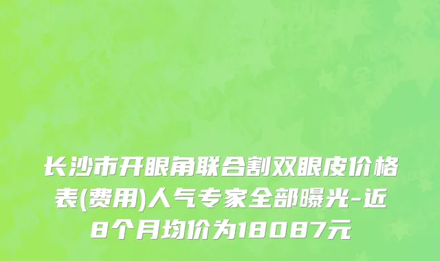 长沙市开眼角联合割双眼皮价格表(费用)人气专家全部曝光-近8个月均价为18087元