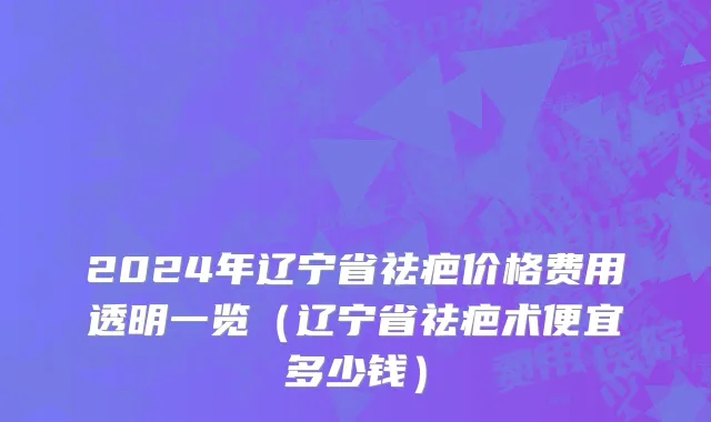2024年辽宁省祛疤价格费用透明一览（辽宁省祛疤术便宜多少钱）