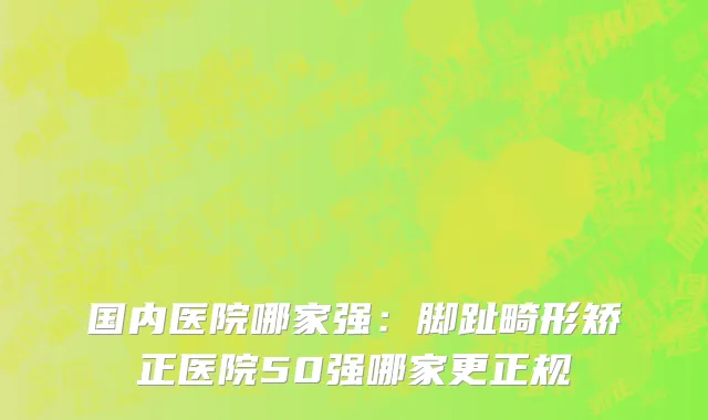 国内医院哪家强：脚趾畸形矫正医院50强哪家更正规