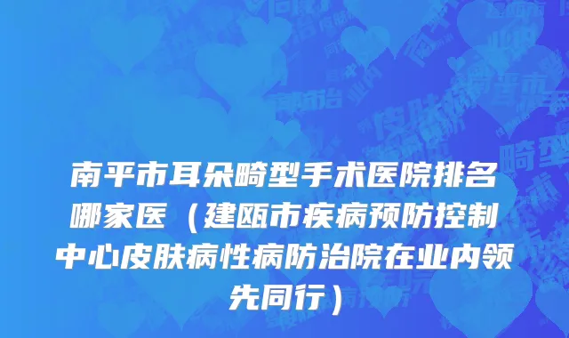 南平市耳朵畸型手术医院排名哪家医（建瓯市疾病预防控制中心皮肤病性病防治院在业内领先同行）