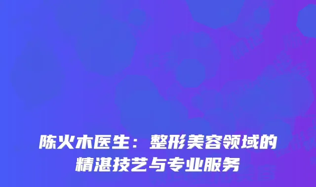 陈火木医生：整形美容领域的精湛技艺与专业服务