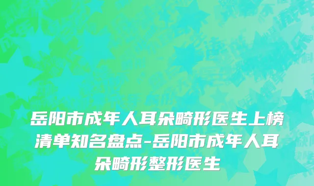 岳阳市成年人耳朵畸形医生上榜清单知名盘点-岳阳市成年人耳朵畸形整形医生