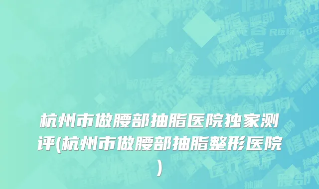 杭州市做腰部抽脂医院独家测评(杭州市做腰部抽脂整形医院)