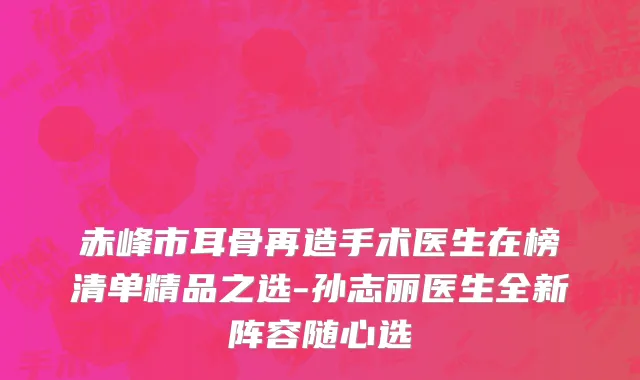 赤峰市耳骨再造手术医生在榜清单精品之选-孙志丽医生全新阵容随心选