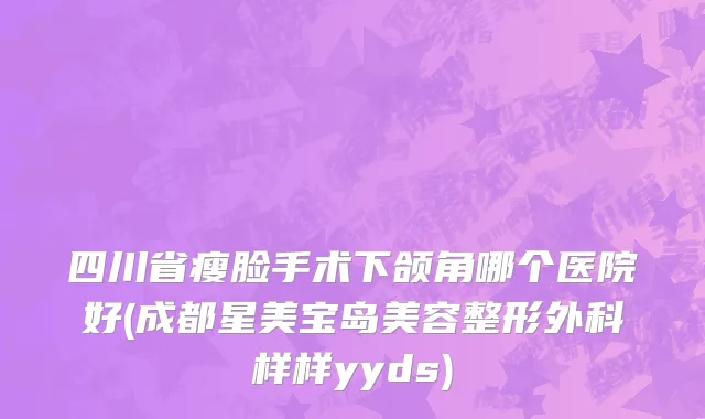 四川省瘦脸手术下颌角哪个医院好(成都星美宝岛美容整形外科样样yyds)