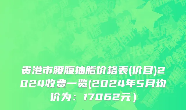 贵港市腰腹抽脂价格表(价目)2024收费一览(2024年5月均价为：17062元）