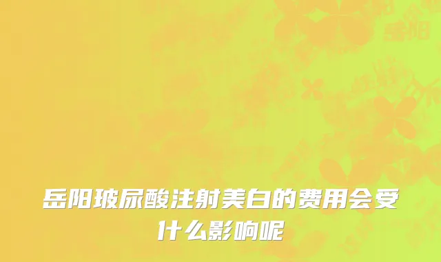 岳阳玻尿酸注射美白的费用会受什么影响呢