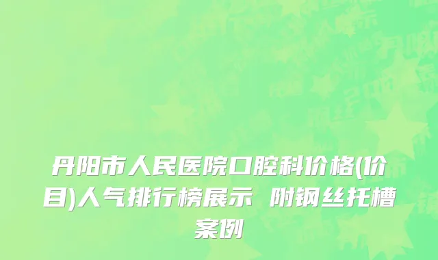 丹阳市人民医院口腔科价格(价目)人气排行榜展示 附钢丝托槽案例