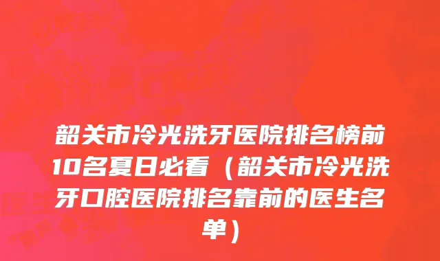 韶关市冷光洗牙医院排名榜前10名夏日必看（韶关市冷光洗牙口腔医院排名靠前的医生名单）