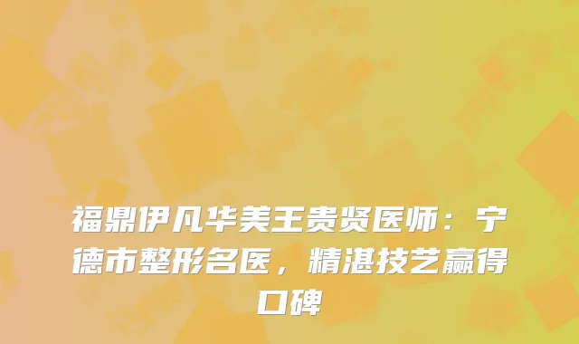 福鼎伊凡华美王贵贤医师：宁德市整形名医，精湛技艺赢得口碑