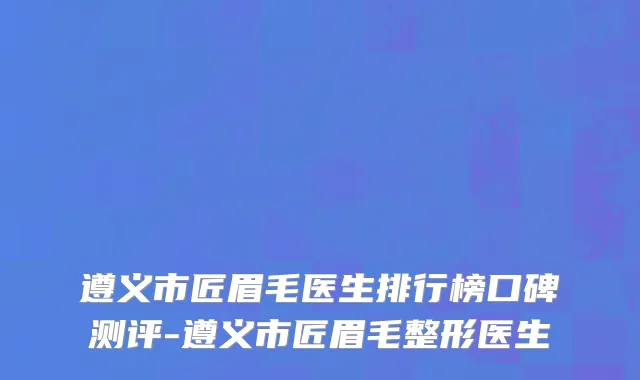 遵义市匠眉毛医生排行榜口碑测评-遵义市匠眉毛整形医生