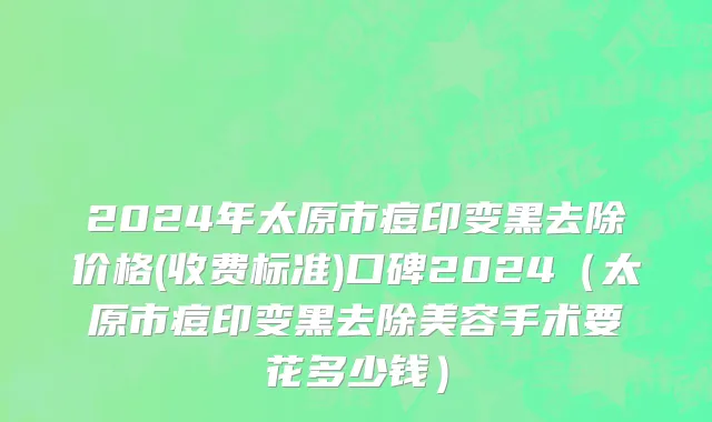 2024年太原市痘印变黑去除价格(收费标准)口碑2024（太原市痘印变黑去除美容手术要花多少钱）