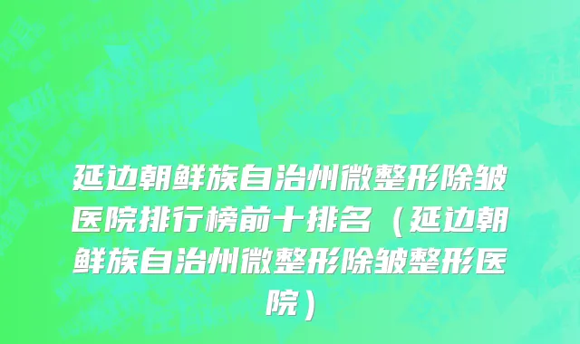 延边朝鲜族自治州微整形除皱医院排行榜前十排名（延边朝鲜族自治州微整形除皱整形医院）