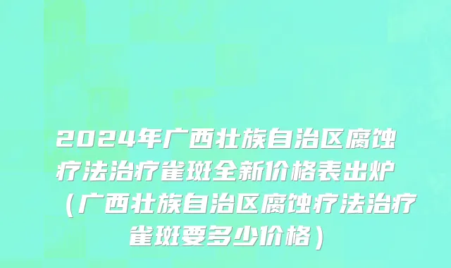 2024年广西壮族自治区腐蚀疗法治疗雀斑全新价格表出炉（广西壮族自治区腐蚀疗法治疗雀斑要多少价格）
