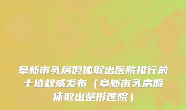 阜新市乳房假体取出医院排行前十位权威发布（阜新市乳房假体取出整形医院）