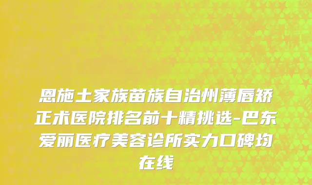 恩施土家族苗族自治州薄唇矫正术医院排名前十精挑选-巴东爱丽医疗美容诊所实力口碑均在线