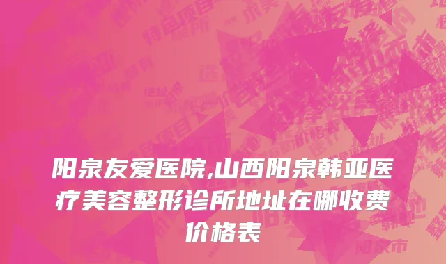 阳泉友爱医院,山西阳泉韩亚医疗美容整形诊所地址在哪收费价格表