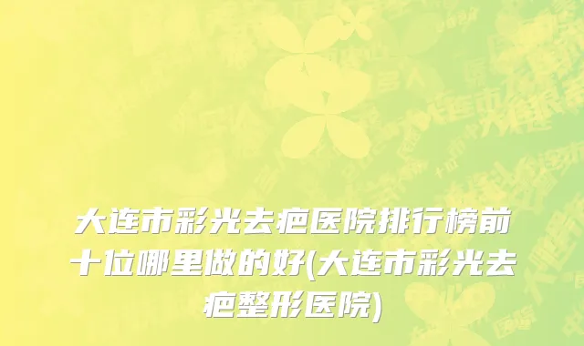 大连市彩光去疤医院排行榜前十位哪里做的好(大连市彩光去疤整形医院)