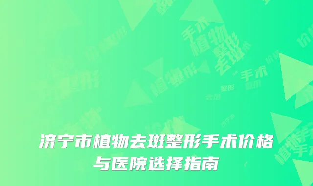 济宁市植物去斑整形手术价格与医院选择指南