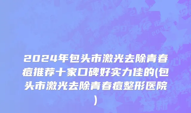 2024年包头市激光去除青春痘推荐十家口碑好实力佳的(包头市激光去除青春痘整形医院)