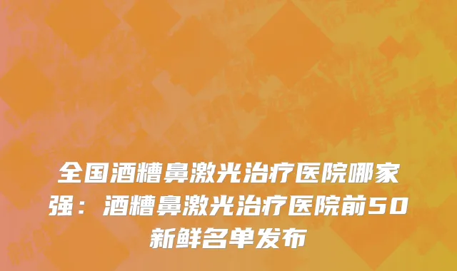 全国酒糟鼻激光治疗医院哪家强：酒糟鼻激光治疗医院前50新鲜名单发布