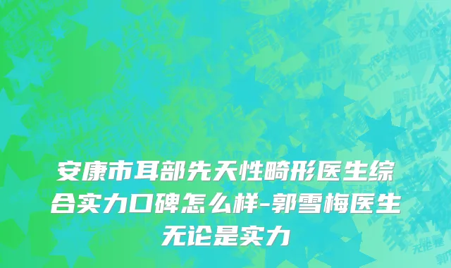安康市耳部先天性畸形医生综合实力口碑怎么样-郭雪梅医生无论是实力