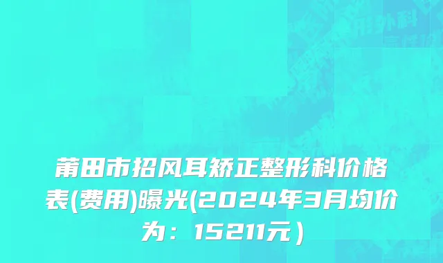 莆田市招风耳矫正整形科价格表(费用)曝光(2024年3月均价为：15211元）