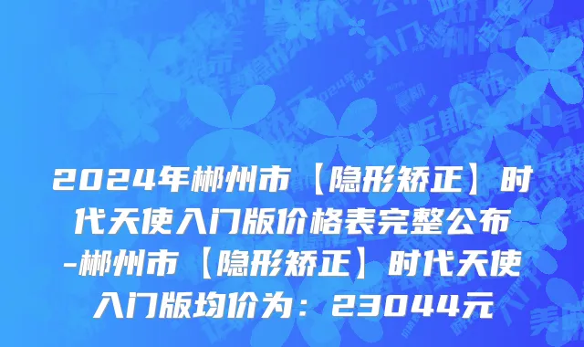 2024年郴州市【隐形矫正】时代天使入门版价格表完整公布-郴州市【隐形矫正】时代天使入门版均价为：23044元