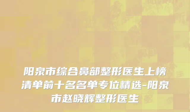 阳泉市综合鼻部整形医生上榜清单前十名名单专位精选-阳泉市赵晓辉整形医生