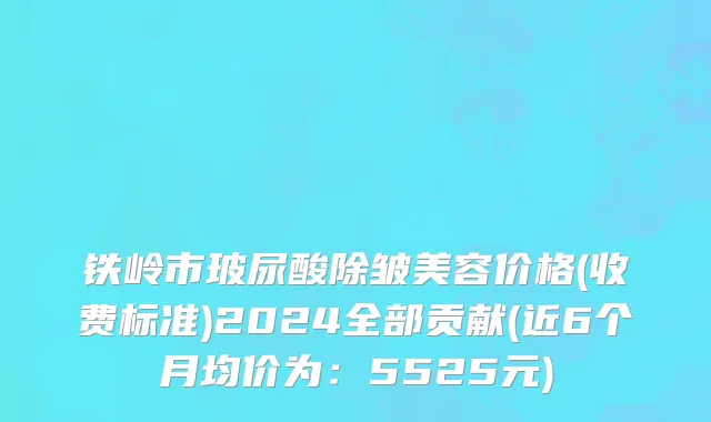 铁岭市玻尿酸除皱美容价格(收费标准)2024全部贡献(近6个月均价为：5525元)
