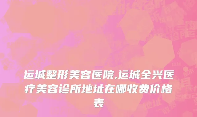 运城整形美容医院,运城全兴医疗美容诊所地址在哪收费价格表