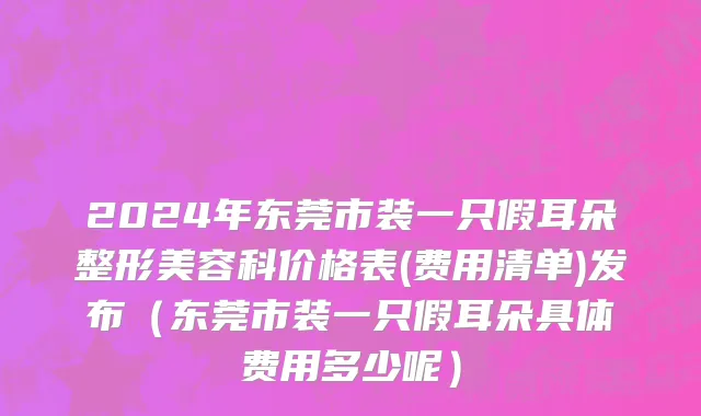 2024年东莞市装一只假耳朵整形美容科价格表(费用清单)发布（东莞市装一只假耳朵具体费用多少呢）
