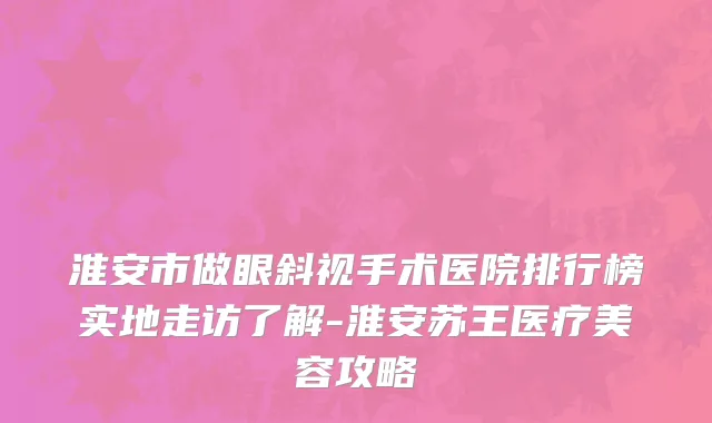 淮安市做眼斜视手术医院排行榜实地走访了解-淮安苏王医疗美容攻略