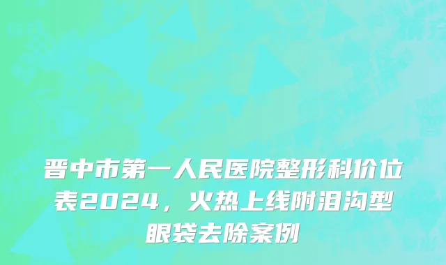 晋中市第一人民医院整形科价位表2024，火热上线附泪沟型眼袋去除案例