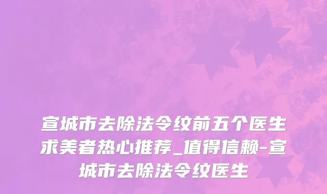 宣城市去除法令纹前五个医生求美者热心推荐_值得信赖-宣城市去除法令纹医生
