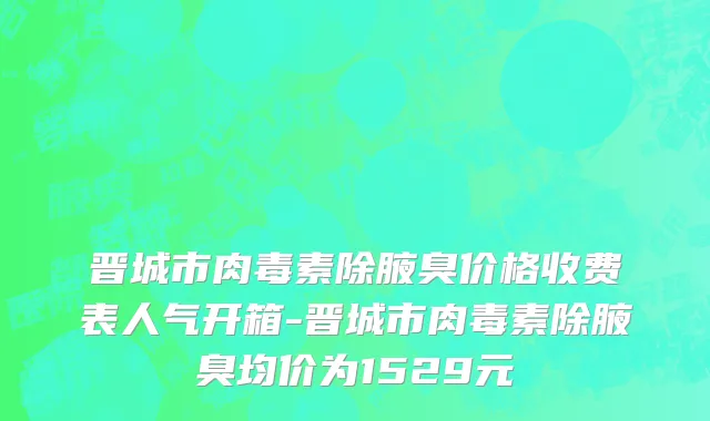 晋城市肉毒素除腋臭价格收费表人气开箱-晋城市肉毒素除腋臭均价为1529元