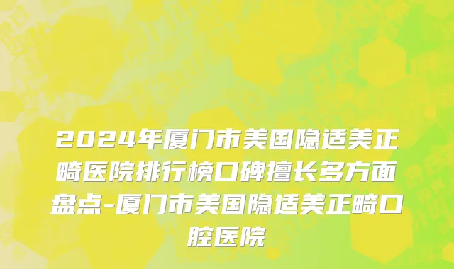 2024年厦门市美国隐适美正畸医院排行榜口碑擅长多方面盘点-厦门市美国隐适美正畸口腔医院